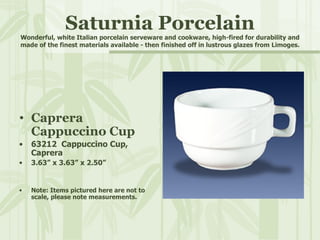 Saturnia Porcelain Wonderful, white Italian porcelain serveware and cookware, high-fired for durability and made of the finest materials available - then finished off in lustrous glazes from Limoges. Caprera  Cappuccino Cup 63212  Cappuccino Cup,  Caprera 3.63” x 3.63” x 2.50” Note: Items pictured here are not to scale, please note measurements. 