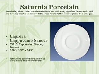 Saturnia Porcelain Wonderful, white Italian porcelain serveware and cookware, high-fired for durability and made of the finest materials available - then finished off in lustrous glazes from Limoges. Caprera  Cappuccino Saucer 63213  Cappuccino Saucer,  Caprera 5.50” x 5.50” x 0.75” Note: Items pictured here are not to scale, please note measurements. 