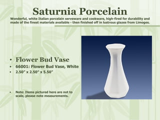 Saturnia Porcelain Wonderful, white Italian porcelain serveware and cookware, high-fired for durability and made of the finest materials available - then finished off in lustrous glazes from Limoges. Flower Bud Vase 66001: Flower Bud Vase, White 2.50” x 2.50” x 5.50” Note: Items pictured here are not to scale, please note measurements. 
