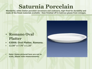 Saturnia Porcelain Wonderful, white Italian porcelain serveware and cookware, high-fired for durability and made of the finest materials available - then finished off in lustrous glazes from Limoges. Romano Oval Platter 63006: Oval Platter, Romano. 12.50” x 7.75” x 1.25” Note: Items pictured here are not to scale, please note measurements. 