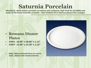 Saturnia Porcelain Wonderful, white Italian porcelain serveware and cookware, high-fired for durability and made of the finest materials available - then finished off in lustrous glazes from Limoges. Romano Dinner Plates 63001  10.50” x 10.50” x 1.13” 63007  12.20” x 12.20” x 1.13” Note: Items pictured here are not to scale, please note measurements. 
