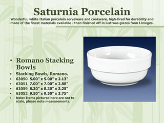 Saturnia Porcelain Wonderful, white Italian porcelain serveware and cookware, high-fired for durability and made of the finest materials available - then finished off in lustrous glazes from Limoges. Romano Stacking Bowls Stacking Bowls, Romano. 63050  5.00” x 5.00” x 2.13” 63051  7.00” x 7.00” x 2.88”   63059  8.30” x 8.30” x 3.25” 63052  9.50” x 9.50” x 3.75” Note: Items pictured here are not to scale, please note measurements. 