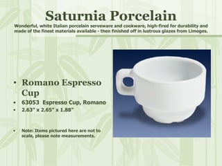 Saturnia Porcelain Wonderful, white Italian porcelain serveware and cookware, high-fired for durability and made of the finest materials available - then finished off in lustrous glazes from Limoges. Romano Espresso Cup 63053  Espresso Cup, Romano 2.63” x 2.65” x 1.88” Note: Items pictured here are not to scale, please note measurements. 