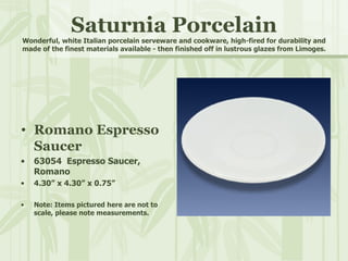 Saturnia Porcelain Wonderful, white Italian porcelain serveware and cookware, high-fired for durability and made of the finest materials available - then finished off in lustrous glazes from Limoges. Romano Espresso Saucer 63054  Espresso Saucer, Romano 4.30” x 4.30” x 0.75” Note: Items pictured here are not to scale, please note measurements. 