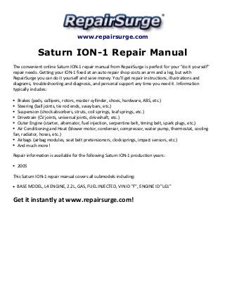 www.repairsurge.com 
Saturn ION-1 Repair Manual 
The convenient online Saturn ION-1 repair manual from RepairSurge is perfect for your "do it yourself" 
repair needs. Getting your ION-1 fixed at an auto repair shop costs an arm and a leg, but with 
RepairSurge you can do it yourself and save money. You'll get repair instructions, illustrations and 
diagrams, troubleshooting and diagnosis, and personal support any time you need it. Information 
typically includes: 
Brakes (pads, callipers, rotors, master cyllinder, shoes, hardware, ABS, etc.) 
Steering (ball joints, tie rod ends, sway bars, etc.) 
Suspension (shock absorbers, struts, coil springs, leaf springs, etc.) 
Drivetrain (CV joints, universal joints, driveshaft, etc.) 
Outer Engine (starter, alternator, fuel injection, serpentine belt, timing belt, spark plugs, etc.) 
Air Conditioning and Heat (blower motor, condenser, compressor, water pump, thermostat, cooling 
fan, radiator, hoses, etc.) 
Airbags (airbag modules, seat belt pretensioners, clocksprings, impact sensors, etc.) 
And much more! 
Repair information is available for the following Saturn ION-1 production years: 
2005 
This Saturn ION-1 repair manual covers all submodels including: 
BASE MODEL, L4 ENGINE, 2.2L, GAS, FUEL INJECTED, VIN ID "F", ENGINE ID "L61" 
Get it instantly at www.repairsurge.com! 

