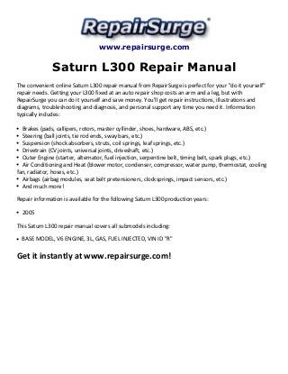 www.repairsurge.com
Saturn L300 Repair Manual
The convenient online Saturn L300 repair manual from RepairSurge is perfect for your "do it yourself"
repair needs. Getting your L300 fixed at an auto repair shop costs an arm and a leg, but with
RepairSurge you can do it yourself and save money. You'll get repair instructions, illustrations and
diagrams, troubleshooting and diagnosis, and personal support any time you need it. Information
typically includes:
Brakes (pads, callipers, rotors, master cyllinder, shoes, hardware, ABS, etc.)
Steering (ball joints, tie rod ends, sway bars, etc.)
Suspension (shock absorbers, struts, coil springs, leaf springs, etc.)
Drivetrain (CV joints, universal joints, driveshaft, etc.)
Outer Engine (starter, alternator, fuel injection, serpentine belt, timing belt, spark plugs, etc.)
Air Conditioning and Heat (blower motor, condenser, compressor, water pump, thermostat, cooling
fan, radiator, hoses, etc.)
Airbags (airbag modules, seat belt pretensioners, clocksprings, impact sensors, etc.)
And much more!
Repair information is available for the following Saturn L300 production years:
2005
This Saturn L300 repair manual covers all submodels including:
BASE MODEL, V6 ENGINE, 3L, GAS, FUEL INJECTED, VIN ID "R"
Get it instantly at www.repairsurge.com!
 