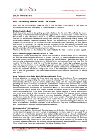 Leaders in Corporate Research

Saturn Minerals Inc                                                                        18 April 2012


What This Discovery Means for Saturn’s Coal Program

Apart from the obviously good news that 26m of coal has been found starting at 15m depth this
announcement has other implications for coal exploration in the region.

Shallowing to the East
Coal discoveries seem to be getting generally shallower to the east. This reflects the macro-
sedimentary environment across the region and suggests that at a regional scale sediment influx was
broadly east to west. That doesn’t mean to say that local sediment flow could not have been in any
direction but, as can easily be seen in a winding river, water may appear to flow back up a valley for a
short distance before it curves back towards the sea. This simple finding has broad exploration and
production implications that can be distilled into two very simple mining parameters, the Strip Ratio –
that amount of overburden that must be removed compared with the thickness of the saleable coal
seam below it and the starting depth – the minimum depth at which coal occurs. These parameters
provide simple but effective first pass comparative tools.
The lower the strip ratio and the shallower the depth, the better the likely economics of a coal deposit.

Paleao-Valley Geophysical Model Effective In Trend
Geophysics is proving a reliable guide towards coal discovery in some situations, but not necessarily
an accurate definer of resource quantity or quality. This is no big news to geological explorers but
each new resource district has a balance between the use of discovery tools like geophysics and
geochemistry, and evaluation tools such as drilling of cores and running of downhole logs. Both the
massive Karolina discovery and the new Thunder discovery were located by geophysical anomaly
within the larger anomalous trend. A good analogy might be a string of pearls hidden under a blanket.
The sense of touch (geophysics) can tell that there are distinct entities along a defined line, but can’t
resolve the reason for the line (the string) or the nature of the entities (the pearls could be cultured or
wild, or even just glass beads). Only direct observation of the physical entities themselves can resolve
their nature.

Karst Pit Geophysical Model Needs Refinement Outside Trend
In other situations i.e. outside the linear trend, now named the Overflowing Trend, geophysical
evidence alone is not providing the same degree of reliability. This may reflect the very different
characteristics of Saturn’s dual provenance sedimentary model with the paleo-valley/graben model
providing the district-scale basin available for sedimentation and the micro-environmental changes
defining localised coal deposition rates and preservation. Outside that relatively conventional
erosion/sedimentation environment the hypothesised karstic pit depositional environment lacks the
consistency of surficial erosion and instead provides a collapsed surface upon which accelerated
clastic sedimentation may occur where it intersects with surface drainage or organic sedimentation
may occur where there is little intersection with surface drainage. The potential uneven collapse
depths dependent on different amounts of cavernous dissolution, followed by highly localised infill
mechanisms make the karstic pit environment much more variable. Potentially they contain vast
thicknesses of continuous coal, but not every pit will contain the same coal, from the same time or of
the same quality so targeting just the karstic pits is a higher risk exploration strategy than following the
trend. It is unknown if more than one trend exists in the district. The other operators in the Pasquia
Hills District have not released sufficient evidence to evaluate.

Stratigraphy Not Yet Established
The new discovery holes did not reach Devonian basement. In fact they did not reach deep enough to
run the down-hole geophysics tools required for stratigraphic correlation logs to be produced. There
are other ways (mineralogical, paleontological, isotopic and geochemical) to establish a stratigraphic
correlation but they are very time consuming and expensive compared to the relatively quick and
simple down-hole logs. Until we know where in the coal sequence this new discovery lies drawing a
line between discovery holes is not a valid exercise. In other words we can’t say that there is any
continuity between the Karolina and Thunder discoveries or whether we would expect to find another
50+m of coal below the current max depth of the hole at Thunder (~50m).


Hardman & Co. Leaders in Corporate Research                                                            2
Tel: +44(0)20 7929 3399                                                             www.hardmanandco.com
 