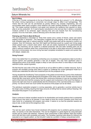 Leaders in Corporate Research

Saturn Minerals Inc                                                                        18 April 2012

But if It Were
If the top of Thunder corresponds to the top of Karolina the average dip is around 1 in 70, effectively
flat where mining engineering is concerned, but enough slope to affect in-pit hydrogeology. This
means that the coal can be pre-drained by gravity without any complex engineering, and any
accumulated water easily pumped a short distance into water handling facilities or re-injected down-
dip. This makes working conditions in-pit easier and reduces the residence time required on stock-
piles to air-dry production. Or if coal-to-liquids manufacture is the end-use then it allows a consistent
moisture content to be achieved, again reducing time and cost impacts from the manufacturing
process. Put at its most basic, close to flat-lying coal is the best coal to mine.

Flat-lying and Thick Is Best All Round
The coal intersected is described as “three thick seams and a series of thinner, lower coal seams
totalling 25.85m in thickness”. This description suggests that the majority of the 26m thickness is a
bulk mineable target with or without washing, though coal quality tests will be required to confirm our
analysis. Over 5m thickness, less than 50m depth and flat-lying would be a great coal mining target
where present over a decent areal extent. Such pits are easily engineered to be geomechanically
stable. The machinery can be scaled to a desired production rate and static handling plant can be
sited in optimum positions rather than compromising to be able to store large amounts of overburden.
Not only is mining easier, but once mining has been completed remediation is easier and quicker than
with deeper, steeper pits.

Going Forward

Saturn has stated that it is considering contracting out a re-analysis of its geophysics data to provide a
second opinion and possibly generate a new set of targets. This may have significant value in
distinguishing which of the karstic targets is likely to hold coal and which is more likely to hold clastic
sediment (muds, sands & gravels).

We feel that the next order of the day should be an all out effort to define a maiden resource. Such a
program will inevitably provide extra data to support or challenge the current geological model but it
should also materialise the effort and investment put into the prospects so far.

Having situated the Overflowing Trend prospects in the palaeo-environment as some of the shallowest
possible, shown that multiple geophysical anomalies of the same order as the Thunder discovery exist
along that 8km long trend, proven that almost 90m continuous thickness of coal can be present along
parts of that trend and that the company has the support and involvement of the local First Nations, it
seems the right next move to systematically test the dimensions of the coal discoveries as a matter of
priority. It is hard to think how much further the advance of the project can be de-risked.

The petroleum exploration program is running separately, and is generally a summer activity due to
the larger scale of drilling requiring that large amounts of drilling fluid be stored (without freezing). We
discussed that program in our previous note.

Analysis

Saturn continues to deliver excellent results for its shareholders and ample evidence that a substantial
coal resource may exist on its licenses. It now needs to buck the current Canadian junior trend and
raise funds for a substantial drill program next winter. It seems to us that the potential rewards are
easy to see, so lets look at the exogenous risks.

Weather risk

The last two warm winters have forced shortened drill programs due to problems gaining access to
sites, not activity on the sites themselves. This can be mitigated to a great degree by using helicopter
access and by careful site selection. However some compromise is likely between ideal drill location
and a drill site that is both accessible and useful. The Canadian reporting code allows for drilling to be
executed on an irregular pattern, so that shouldn’t really be a problem in todays computerised world.
Hardman & Co. Leaders in Corporate Research                                                            3
Tel: +44(0)20 7929 3399                                                             www.hardmanandco.com
 