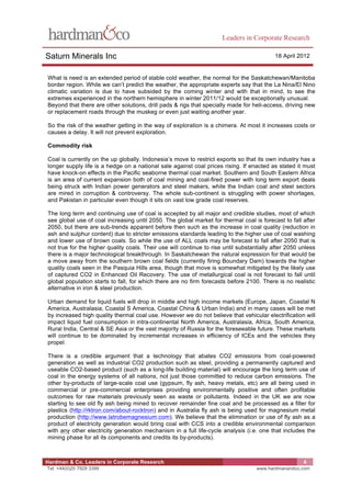 Leaders in Corporate Research

Saturn Minerals Inc                                                                        18 April 2012


What is need is an extended period of stable cold weather, the normal for the Saskatchewan/Manitoba
border region. While we can’t predict the weather, the appropriate experts say that the La Nina/El Nino
climatic variation is due to have subsided by the coming winter and with that in mind, to see the
extremes experienced in the northern hemisphere in winter 2011/12 would be exceptionally unusual.
Beyond that there are other solutions, drill pads & rigs that specially made for heli-access, driving new
or replacement roads through the muskeg or even just waiting another year.

So the risk of the weather getting in the way of exploration is a chimera. At most it increases costs or
causes a delay. It will not prevent exploration.

Commodity risk

Coal is currently on the up globally. Indonesia’s move to restrict exports so that its own industry has a
longer supply life is a hedge on a national sale against coal prices rising. If enacted as stated it must
have knock-on effects in the Pacific seaborne thermal coal market. Southern and South Eastern Africa
is an area of current expansion both of coal mining and coal-fired power with long term export deals
being struck with Indian power generators and steel makers, while the Indian coal and steel sectors
are mired in corruption & controversy. The whole sub-continent is struggling with power shortages,
and Pakistan in particular even though it sits on vast low grade coal reserves.

The long term and continuing use of coal is accepted by all major and credible studies, most of which
see global use of coal increasing until 2050. The global market for thermal coal is forecast to fall after
2050, but there are sub-trends apparent before then such as the increase in coal quality (reduction in
ash and sulphur content) due to stricter emissions standards leading to the higher use of coal washing
and lower use of brown coals. So while the use of ALL coals may be forecast to fall after 2050 that is
not true for the higher quality coals. Their use will continue to rise until substantially after 2050 unless
there is a major technological breakthrough. In Saskatchewan the natural expression for that would be
a move away from the southern brown coal fields (currently firing Boundary Dam) towards the higher
quality coals seen in the Pasquia Hills area, though that move is somewhat mitigated by the likely use
of captured CO2 in Enhanced Oil Recovery. The use of metallurgical coal is not forecast to fall until
global population starts to fall, for which there are no firm forecasts before 2100. There is no realistic
alternative in iron & steel production.

Urban demand for liquid fuels will drop in middle and high income markets (Europe, Japan, Coastal N
America, Australasia, Coastal S America, Coastal China & Urban India) and in many cases will be met
by increased high quality thermal coal use. However we do not believe that vehicular electrification will
impact liquid fuel consumption in intra-continental North America, Australasia, Africa, South America,
Rural India, Central & SE Asia or the vast majority of Russia for the foreseeable future. These markets
will continue to be dominated by incremental increases in efficiency of ICEs and the vehicles they
propel.

There is a credible argument that a technology that abates CO2 emissions from coal-powered
generation as well as industrial CO2 production such as steel, providing a permanently captured and
useable CO2-based product (such as a long-life building material) will encourage the long term use of
coal in the energy systems of all nations, not just those committed to reduce carbon emissions. The
other by-products of large-scale coal use (gypsum, fly ash, heavy metals, etc) are all being used in
commercial or pre-commercial enterprises providing environmentally positive and often profitable
outcomes for raw materials previously seen as waste or pollutants. Indeed in the UK we are now
starting to see old fly ash being mined to recover remainder fine coal and be processed as a filler for
plastics (http://rktron.com/about-rocktron) and in Australia fly ash is being used for magnesium metal
production (http://www.latrobemagnesium.com). We believe that the elimination or use of fly ash as a
product of electricity generation would bring coal with CCS into a credible environmental comparison
with any other electricity generation mechanism in a full life-cycle analysis (i.e. one that includes the
mining phase for all its components and credits its by-products).



Hardman & Co. Leaders in Corporate Research                                                            4
Tel: +44(0)20 7929 3399                                                             www.hardmanandco.com
 