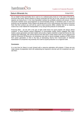 Leaders in Corporate Research

Saturn Minerals Inc                                                                    18 April 2012

So our belief is that commodity risk in coal is on a national policy level (or in the case of the EU an
economic bloc level). Where research is being conducted into the use of coal, solutions to its negative
aspects are being found. In the most liberalised markets the profitable solutions will prevail, in more
structured markets some encouragement of environmentally benign or beneficial uses of coal & its
products can be expected. Policy makers will decide and it is for coal producers and users to convince
them that their product can and will be used to best economic effect, whether that be by replacing
crude oil as a raw material for transportation or by using all the products of combustion.

Financing Risk – we are still in the grip of tight credit terms but good projects will always attract
investors. A trend towards vertical integration of commodities supply chains suggests that major
traders, power generators and steel makers will provide a higher proportion of start-up finance for new
projects than historically. We cannot discount the idea that in areas where CO2 can be captured and
used for Enhanced Oil Recovery, oil companies may wish to secure strategic supplies of CO2 arising
from power generation or that in the face of decreasing returns from macro-scale oil refineries
downstream oil companies may diversify into Coal-to-Liquids production on a regional scale.


Conclusion

It is now time for Saturn to push forward with a resource estimation drill program. If there are any
major pieces of preparation work left outstanding but required to de-risk such an investment we can’t
see them.




Hardman & Co. Leaders in Corporate Research                                                       5
Tel: +44(0)20 7929 3399                                                         www.hardmanandco.com
 