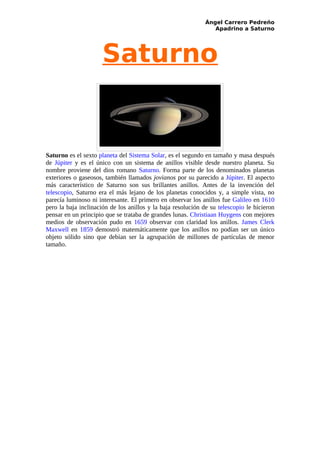 Ángel Carrero Pedreño
                                                                 Apadrino a Saturno




                      Saturno


Saturno es el sexto planeta del Sistema Solar, es el segundo en tamaño y masa después
de Júpiter y es el único con un sistema de anillos visible desde nuestro planeta. Su
nombre proviene del dios romano Saturno. Forma parte de los denominados planetas
exteriores o gaseosos, también llamados jovianos por su parecido a Júpiter. El aspecto
más característico de Saturno son sus brillantes anillos. Antes de la invención del
telescopio, Saturno era el más lejano de los planetas conocidos y, a simple vista, no
parecía luminoso ni interesante. El primero en observar los anillos fue Galileo en 1610
pero la baja inclinación de los anillos y la baja resolución de su telescopio le hicieron
pensar en un principio que se trataba de grandes lunas. Christiaan Huygens con mejores
medios de observación pudo en 1659 observar con claridad los anillos. James Clerk
Maxwell en 1859 demostró matemáticamente que los anillos no podían ser un único
objeto sólido sino que debían ser la agrupación de millones de partículas de menor
tamaño.
 