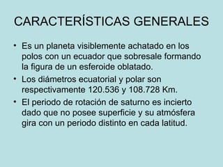 CARACTERÍSTICAS GENERALES Es un planeta visiblemente achatado en los polos con un ecuador que sobresale formando la figura de un esferoide oblatado. Los diámetros ecuatorial y polar son respectivamente 120.536 y 108.728 Km. El periodo de rotación de saturno es incierto dado que no posee superficie y su atmósfera gira con un periodo distinto en cada latitud. 