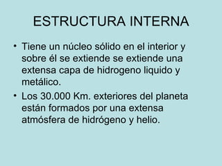 ESTRUCTURA INTERNA Tiene un núcleo sólido en el interior y sobre él se extiende se extiende una extensa capa de hidrogeno liquido y metálico. Los 30.000 Km. exteriores del planeta están formados por una extensa atmósfera de hidrógeno y helio. 