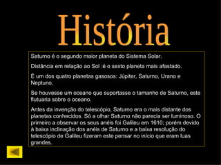 História Saturno é o segundo maior planeta do Sistema Solar. Distância em relação ao Sol :é o sexto planeta mais afastado. É um dos quatro planetas gasosos: Júpiter, Saturno, Urano e Neptuno. Se houvesse um oceano que suportasse o tamanho de Saturno, este flutuaria sobre o oceano. Antes da invenção do telescópio, Saturno era o mais distante dos planetas conhecidos. Só a olhar Saturno não parecia ser luminoso. O primeiro a observar os seus anéis foi Galileu em 1610; porém devido à baixa inclinação dos anéis de Saturno e a baixa resolução do telescópio de Galileu fizeram este pensar no início que eram luas grandes. 