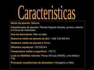 Caracteristicas Nome do planeta :   Saturno Classificação do planeta :  Planeta Gigante Gasoso, joviano, exterior á Cintura de Asteróides. Ano da descoberta:   Não se sabe Distancia média do planeta ao Sol:   1 426 725 400 Km  Distância média do planeta à Terra: Diâmetro equatorial:   120 536 Km Temperatura média à superfície:   -178 ºC Luas ou Satélites naturais:   Possui 60 luas (NASA), uma delas é Titã. Principais constituintes da Atmosfera:   Hidrogénio e Hélio 
