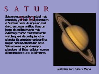 Realizado por: Alma y María  Saturno es probablemente el más conocido, y el más bello planeta en el Sistema Solar. Aunque no es el único en poseer anillos, tiene un juego de anillos mucho más extenso y mucho más fácilmente visible que él de cualquier otro planeta. Es este sistema de anillos lo que hace a Saturno tan bello.  Saturno es el segundo mayor planeta en el Sistema Solar, con un diámetro de 120.000 Kilómetros. SATURNO 