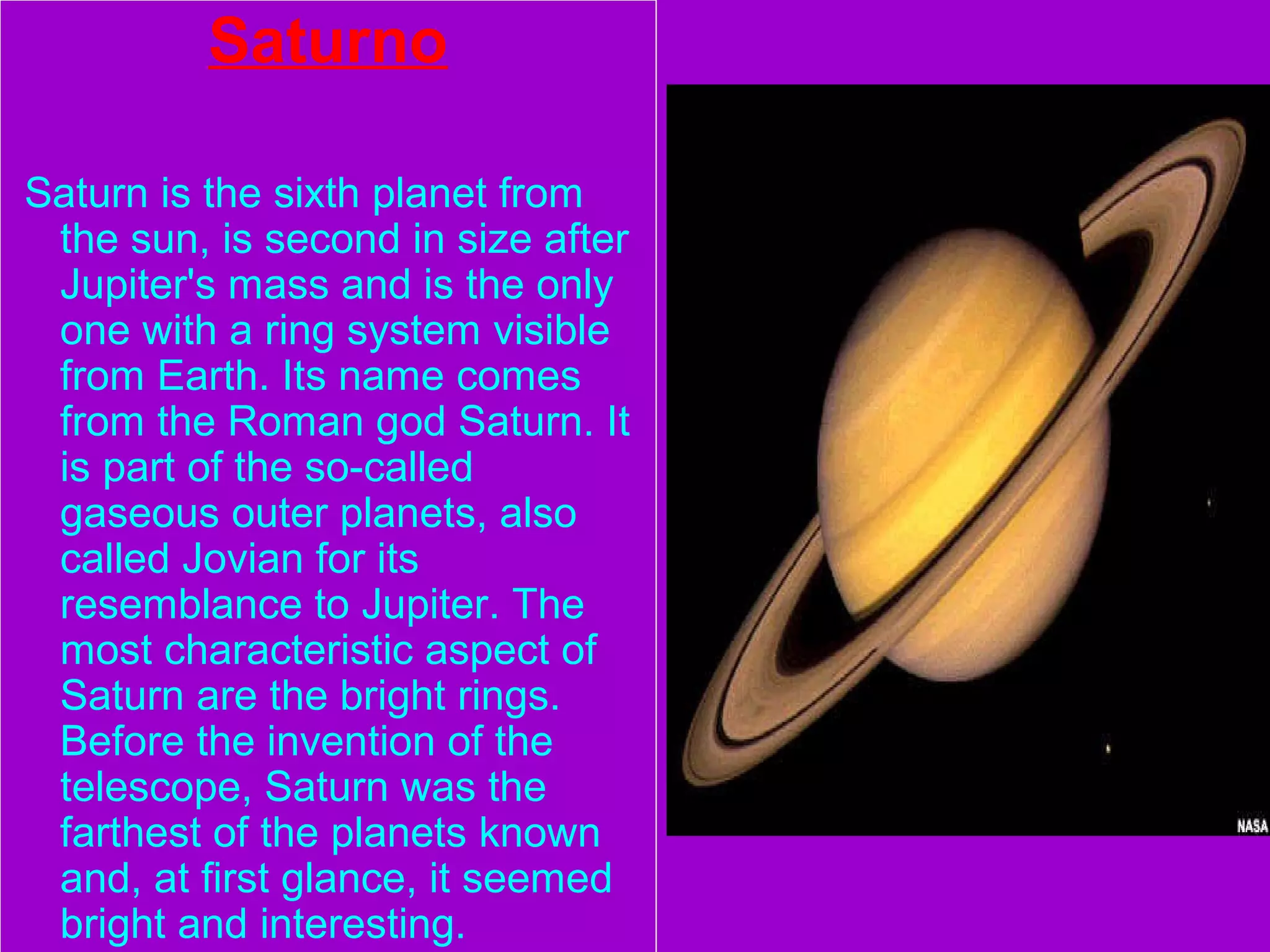 Saturno
Saturn is the sixth planet from
the sun, is second in size after
Jupiter's mass and is the only
one with a ring system visible
from Earth. Its name comes
from the Roman god Saturn. It
is part of the so-called
gaseous outer planets, also
called Jovian for its
resemblance to Jupiter. The
most characteristic aspect of
Saturn are the bright rings.
Before the invention of the
telescope, Saturn was the
farthest of the planets known
and, at first glance, it seemed
bright and interesting.
