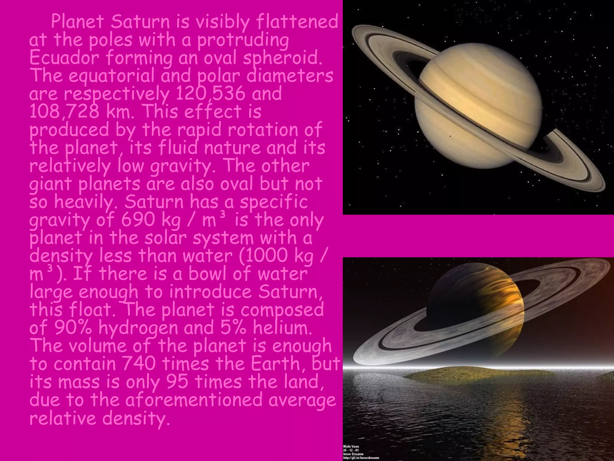 Planet Saturn is visibly flattened
at the poles with a protruding
Ecuador forming an oval spheroid.
The equatorial and polar diameters
are respectively 120,536 and
108,728 km. This effect is
produced by the rapid rotation of
the planet, its fluid nature and its
relatively low gravity. The other
giant planets are also oval but not
so heavily. Saturn has a specific
gravity of 690 kg / m³ is the only
planet in the solar system with a
density less than water (1000 kg /
m³). If there is a bowl of water
large enough to introduce Saturn,
this float. The planet is composed
of 90% hydrogen and 5% helium.
The volume of the planet is enough
to contain 740 times the Earth, but
its mass is only 95 times the land,
due to the aforementioned average
relative density.