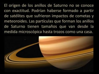 El origen de los anillos de Saturno no se conoce
con exactitud. Podrían haberse formado a partir
de satélites que sufrieron impactos de cometas y
meteoroides. Las partículas que forman los anillos
de Saturno tienen tamaños que van desde la
medida microscópica hasta trozos como una casa.
 