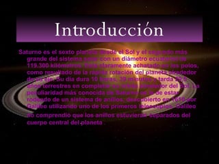Introducción Saturno es el sexto planeta desde el Sol y el segundo más grande del sistema solar con un diámetro ecuatorial de 119.300 kilómetros. Está claramente achatado en los polos, como resultado de la rápida rotación del planeta alrededor de su eje. Su día dura 10 horas, 39 minutos y tarda 29,5 años terrestres en completar su órbita alrededor del Sol. La peculiaridad más conocida de Saturno es la de estar rodeado de un sistema de anillos, descubierto en 1610 por Galileo utilizando uno de los primeros telescopios. Galileo no comprendió que los anillos estuvieran   separados del cuerpo central del planeta  . 