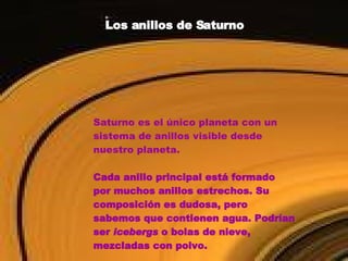 Los anillos de Saturno Saturno es el único planeta con un sistema de anillos visible desde nuestro planeta.  Cada anillo principal está formado por muchos anillos estrechos. Su composición es dudosa, pero sabemos que contienen agua. Podrían ser  icebergs  o bolas de nieve, mezcladas con polvo. 