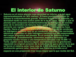 El interior de Saturno Saturno es el único planeta cuya densidad es inferior a la del agua (aproximadamente un 30% menos). Si fuese posible encontrar un océano lo suficientemente grande, Saturno flotaría en él. Además, su densidad media es una octava parte de la de la Tierra, debido a que el planeta está compuesto fundamentalmente de hidrógeno. El enorme peso de la atmósfera de Saturno hace que la presión atmosférica aumente con rapidez hacia el interior, donde el hidrógeno se hace líquido. Hacia el centro del planeta el hidrógeno líquido se condensa en hidrógeno metálico, que es un conductor eléctrico. Las corrientes eléctricas presentes en este hidrógeno metálico son las responsables del campo magnético del planeta. En el centro de Saturno se han consolidado, probablemente, elementos pesados formando un pequeño núcleo rocoso a una temperatura cercana a los 15.000 ° C. Tanto Júpiter como Saturno siguen asentándose por la gravitación, siguiendo su original acreción de la nebulosa de gas y polvo de la que se formó el sistema solar hace más de 4.000 millones de años. Esta contracción genera calor, haciendo que Saturno lo irradie en el espacio en una proporción tres veces mayor que la que recibe del Sol.   