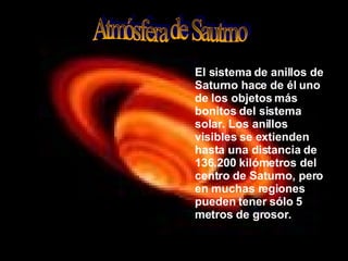 Atmósfera de Sautrno El sistema de anillos de Saturno hace de él uno de los objetos más bonitos del sistema solar. Los anillos visibles se extienden hasta una distancia de 136.200 kilómetros del centro de Saturno, pero en muchas regiones pueden tener sólo 5 metros de grosor.   