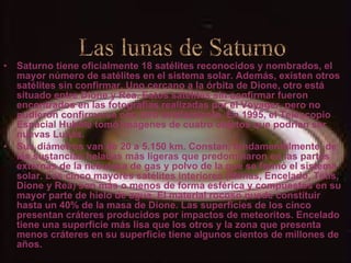 Saturno tiene oficialmente 18 satélites reconocidos y nombrados, el mayor número de satélites en el sistema solar. Además, existen otros satélites sin confirmar. Uno cercano a la órbita de Dione, otro está situado entre Dione y Rea. Estos satélites sin confirmar fueron encontrados en las fotografías realizadas por el Voyager, pero no pudieron confirmarse con otro avistamiento. En 1995, el Telescopio Espacial Hubble tomó imágenes de cuatro objetos que podrían ser nuevas Lunas. Sus diámetros van de 20 a 5.150 km. Constan, fundamentalmente, de las sustancias heladas más ligeras que predominaron en las partes externas de la nebulosa de gas y polvo de la que se formó el sistema solar. Los cinco mayores satélites interiores (Mimas, Encelado, Tetis, Dione y Rea) son más o menos de forma esférica y compuestos en su mayor parte de hielo de agua. El material rocoso puede constituir hasta un 40% de la masa de Dione. Las superficies de los cinco presentan cráteres producidos por impactos de meteoritos. Encelado tiene una superficie más lisa que los otros y la zona que presenta menos cráteres en su superficie tiene algunos cientos de millones de años. Las lunas de Saturno 