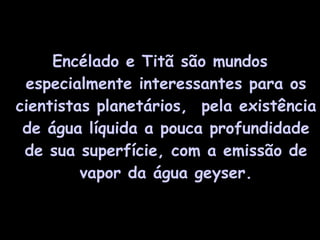 Encélado e Titã são mundos especialmente interessantes para os cientistas planetários,  pela existência de água líquida a pouca profundidade de sua superfície, com a emissão de vapor da água geyser. 