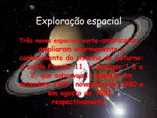 Exploração espacial Três naves espaciais norte- americanas ampliaram enormemente o conhecimento do sistema de Saturno: a sonda Pionner 11, a Voyager 1 e a 2, que sobrevoou o planeta em setembro 1979, novembro de 1980 e em agosto de   1981, respectivamente.  