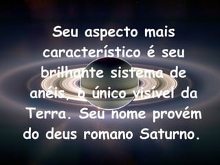 Seu aspecto mais característico é seu brilhante sistema de anéis, o único visível da Terra. Seu nome provém do deus romano Saturno.   