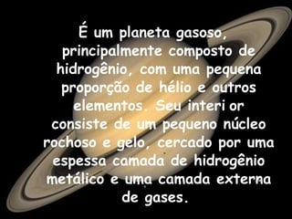 É um planeta gasoso, principalmente composto de hidrogênio, com uma pequena proporção de hélio e outros elementos. Seu interi   or consiste de um pequeno núcleo rochoso e gelo, cercado por uma espessa camada de hidrogênio metálico e uma camada externa de gases.  