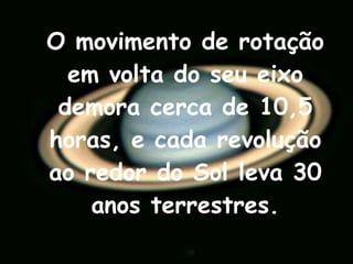 O movimento de rotação em volta do seu eixo demora cerca de 10,5 horas, e cada revolução ao redor do Sol leva 30 anos terrestres. 