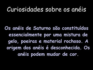 Curiosidades sobre os anéis Os anéis de Saturno são constituídos essencialmente por uma mistura de gelo, poeiras e material rochoso. A origem dos anéis é desconhecida. Os anéis podem mudar de cor. 