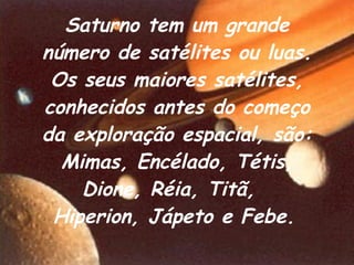 Saturno tem um grande número de satélites ou luas.   Os seus maiores satélites, conhecidos antes do começo da exploração espacial, são: Mimas, Encélado, Tétis, Dione, Réia, Titã,  Hiperion, Jápeto e Febe.   