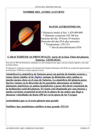 FICHA DEL SISTEMA SOLAR

                     NOMBRE DEL ASTRO: SATURNO




                                                       DATOS ASTRONÓMICOS:

                                            * Distancia media al Sol: 1.429.400 000
                                              * Diámetro ecuatorial:120 106 km
                                         * Duración del día: 10 horas 39 minutos
                                          * Duración del año:29,4 años terrestres
                                               * Temperatura:-139.15ºc
                                                    * Año de descubrimiento:1836


  CARACTERÍSTICAS PRINCIPALES norte de la luna Titán del planeta
                   Saturno, GEOLOGIA
Este mar de 400 mil kilómetros cuadrados no está compuesto por agua, sino por metano líquido u otro tipo
de hidrocarburo.
El hallazgo lo realizaron expertos del Instituto de Estudios Planetarios del DLR con ayuda del espectrómetro
de infrarrojos VIMS de la sonda espacial Cassini.

Atmósfera:La atmósfera de Saturno posee un patrón de bandas oscuras y
zonas claras similar al de Júpiter aunque la distinción entre ambas es
mucho menos clara en el caso de Saturno. La atmósfera del planeta posee
fuertes vientos en la dirección de los paralelos alternantes en latitud y
altamente simétricos en ambos hemisferios a pesar del efecto estacional de
la inclinación axial del planeta. El viento está dominado por una intensa y
ancha corriente ecuatorial al nivel de la altura de las nubes que llegó a
alcanzar velocidades de hasta 450 m/s en la época de los Voyager

curiosidades:que es el sexto planeta mas grande

Satélites: hay muchísimos satélites el mas grande TITAN




ALUMNO:JOSE ABEL SERRANO SANCHEZ                                                               CURSO:1ºF
 