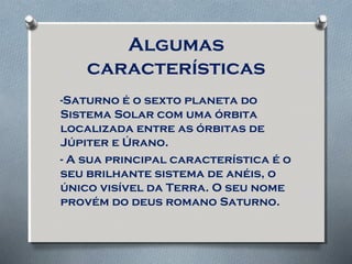 Algumas
características
-Saturno é o sexto planeta do
Sistema Solar com uma órbita
localizada entre as órbitas de
Júpiter e Úrano.
- A sua principal característica é o
seu brilhante sistema de anéis, o
único visível da Terra. O seu nome
provém do deus romano Saturno.
 