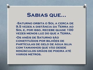 Sabias que…
-Saturno orbita o Sol a cerca de
9,5 vezes a distância da Terra ao
Sol e, por isso, recebe quase 100
vezes menos luz do que a Terra.
-Os anéis de Saturno são
constituídos por bilhões de
partículas de gelo de água suja
com tamanhos que vão desde
minúsculos grãos de poeira até
vários metros.
 