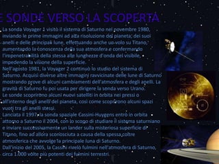La sonda Voyager 1 visitò il sistema di Saturno nel novembre 1980,
inviando le prime immagini ad alta risoluzione del pianeta, dei suoi
anelli e delle principali lune, effettuando anche un volo su Titano,
aumentando la conoscenza della sua atmosfera e confermando
l'impenetrabilità della stessa alle lunghezze d'onda del visibile,
impedendo la visione della superficie.
Nell'agosto 1981, la Voyager 2 continuò lo studio del sistema di
Saturno. Acquisì diverse altre immagini ravvicinate delle lune di Saturno
mostrando prove di alcuni cambiamenti dell'atmosfera e degli anelli. La
gravità di Saturno fu poi usata per dirigere la sonda verso Urano.
Le sonde scoprirono alcuni nuovi satelliti in orbita nei pressi o
all'interno degli anelli del pianeta, così come scoprirono alcuni spazi
vuoti tra gli anelli stessi.
Lanciata il 1997, la sonda spaziale Cassini-Huygens entrò in orbita
attorno a Saturno il 2004, con lo scopo di studiare il sistema saturniano
e inviare successivamente un lander sulla misteriosa superficie di
Titano, fino ad allora sconosciuta a causa della spessa coltre
atmosferica che avvolge la principale luna di Saturno.
Dall'inizio del 2005, la Cassini rivelò fulmini nell'atmosfera di Saturno,
circa 1.000 volte più potenti dei fulmini terrestri.
E SONDE VERSO LA SCOPERTA
 