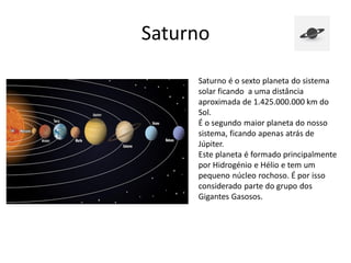 Saturno
Saturno é o sexto planeta do sistema
solar ficando a uma distância
aproximada de 1.425.000.000 km do
Sol.
É o segundo maior planeta do nosso
sistema, ficando apenas atrás de
Júpiter.
Este planeta é formado principalmente
por Hidrogénio e Hélio e tem um
pequeno núcleo rochoso. É por isso
considerado parte do grupo dos
Gigantes Gasosos.
 