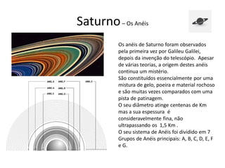 Saturno– Os Anéis
Os anéis de Saturno foram observados
pela primeira vez por Galileu Galilei,
depois da invenção do telescópio. Apesar
de várias teorias, a origem destes anéis
continua um mistério.
São constituídos essencialmente por uma
mistura de gelo, poeira e material rochoso
e são muitas vezes comparados com uma
pista de patinagem.
O seu diâmetro atinge centenas de Km
mas a sua espessura é
consideravelmente fina, não
ultrapassando os 1,5 Km .
O seu sistema de Anéis foi dividido em 7
Grupos de Anéis principais: A, B, C, D, E, F
e G.
 