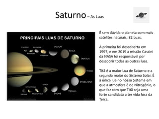 Saturno– As Luas
É sem dúvida o planeta com mais
satélites naturais: 82 Luas.
A primeira foi descoberta em
1997, e em 2019 a missão Cassini
da NASA foi responsável por
descobrir todas as outras luas.
Titã é a maior Lua de Saturno e a
segunda maior do Sistema Solar. É
a única lua no nosso Sistema em
que a atmosfera é de Nitrogénio, o
que faz com que Titã seja uma
forte candidata a ter vida fora da
Terra.
 