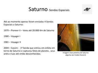 Saturno- Sondas Espaciais
Até ao momento apenas foram enviadas 4 Sondas
Espaciais a Saturno:
1979 – Pioneer II – Voou até 20.000 Km de Saturno
1980 – Voyager I
1981 – Voyager II
2004 – Cassini - 1ª Sonda que entrou em órbita em
torno de Saturno e capturou fotos do planeta , seus
anéis e luas até então desconhecidas.
Imagem mais próxima de Saturno
alguma vez tirada (Cassini)
 