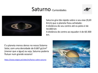 Saturno- Curiosidades
Saturno gira tão rápido sobre o seu eixo (9,69
Km/s) que o planeta ficou achatado:
A distância do seu centro até os polos é de
54.000 km
A distância do centro ao equador é de 60.300
km.
É o planeta menos denso no nosso Sistema
Solar, com uma densidade de 0.687 gr/cm³
(menor que a água) ou seja, Saturno poderia
flutuar num grande oceano!
https://www.natgeo.pt/video/tv/factos-sobre-saturno
 