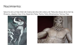 Nacimiento:
Saturno era un hijo titán de Caelus (el dios del cielo) y de Tellus (la diosa de la tierra).
Óceano, Jápeto, Ceo, Crío, Hiperión, Febe, Temis, Tetis, Mnemosine, Terra y Tea.
 