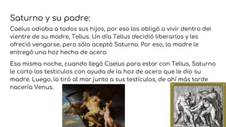 Saturno y su padre:
Caelus odiaba a todos sus hijos, por eso los obligó a vivir dentro del
vientre de su madre, Tellus. Un día Tellus decidió liberarlos y les
ofreció vengarse, pero sólo aceptó Saturno. Por eso, la madre le
entregó una hoz hecha de acero.
Esa misma noche, cuando llegó Caelus para estar con Tellus, Saturno
le corto los testiculos con ayuda de la hoz de acero que le dio su
madre. Luego, lo tiró al mar junto a sus testículos, de ahí más tarde
nacería Venus.
 