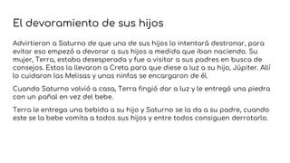 El devoramiento de sus hijos
Advirtieron a Saturno de que uno de sus hijos lo intentará destronar, para
evitar eso empezó a devorar a sus hijos a medida que iban naciendo. Su
mujer, Terra, estaba desesperada y fue a visitar a sus padres en busca de
consejos. Estos la llevaron a Creta para que diese a luz a su hijo, Júpiter. Allí
lo cuidaron las Melisas y unas ninfas se encargaron de él.
Cuando Saturno volvió a casa, Terra fingió dar a luz y le entregó una piedra
con un pañal en vez del bebe.
Terra le entrega una bebida a su hijo y Saturno se la da a su padre, cuando
este se la bebe vomita a todos sus hijos y entre todos consiguen derrotarlo.
 