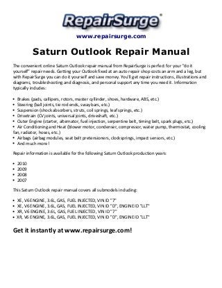 www.repairsurge.com 
Saturn Outlook Repair Manual 
The convenient online Saturn Outlook repair manual from RepairSurge is perfect for your "do it 
yourself" repair needs. Getting your Outlook fixed at an auto repair shop costs an arm and a leg, but 
with RepairSurge you can do it yourself and save money. You'll get repair instructions, illustrations and 
diagrams, troubleshooting and diagnosis, and personal support any time you need it. Information 
typically includes: 
Brakes (pads, callipers, rotors, master cyllinder, shoes, hardware, ABS, etc.) 
Steering (ball joints, tie rod ends, sway bars, etc.) 
Suspension (shock absorbers, struts, coil springs, leaf springs, etc.) 
Drivetrain (CV joints, universal joints, driveshaft, etc.) 
Outer Engine (starter, alternator, fuel injection, serpentine belt, timing belt, spark plugs, etc.) 
Air Conditioning and Heat (blower motor, condenser, compressor, water pump, thermostat, cooling 
fan, radiator, hoses, etc.) 
Airbags (airbag modules, seat belt pretensioners, clocksprings, impact sensors, etc.) 
And much more! 
Repair information is available for the following Saturn Outlook production years: 
2010 
2009 
2008 
2007 
This Saturn Outlook repair manual covers all submodels including: 
XE, V6 ENGINE, 3.6L, GAS, FUEL INJECTED, VIN ID "7" 
XE, V6 ENGINE, 3.6L, GAS, FUEL INJECTED, VIN ID "D", ENGINE ID "LLT" 
XR, V6 ENGINE, 3.6L, GAS, FUEL INJECTED, VIN ID "7" 
XR, V6 ENGINE, 3.6L, GAS, FUEL INJECTED, VIN ID "D", ENGINE ID "LLT" 
Get it instantly at www.repairsurge.com! 
