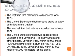 When was it Discovered/If it has been explored, When? The first time that astronomers discovered was 1973.The United States launched a space probe to study both Saturn and Jupiter.The second time that astronomers discovered was 1977.The United States launched two space probes -- Voyager 1 and Voyager 2 -- to study Saturn and other planets. Voyager 1 flew within 78,000 miles (126,000 kilometers) of Saturn on Nov. 12, 1980. On Aug. 25, 1981, Voyager 2 flew within 63,000 miles (101,000 kilometers) of the planet.