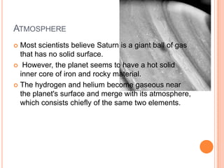 AtmosphereMost scientists believe Saturn is a giant ball of gas that has no solid surface. However, the planet seems to have a hot solid inner core of iron and rocky material.The hydrogen and helium become gaseous near the planet's surface and merge with its atmosphere, which consists chiefly of the same two elements.
